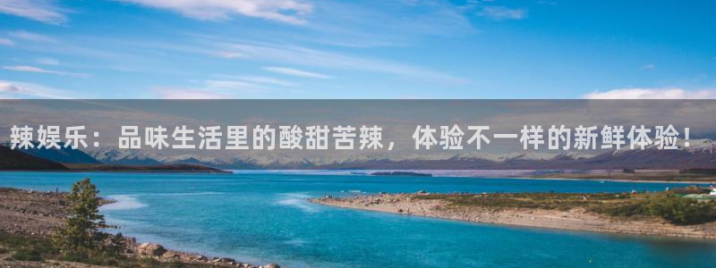 天辰娱乐下载：辣娱乐：品味生活里的酸甜苦辣，体验不一样的新鲜体验！